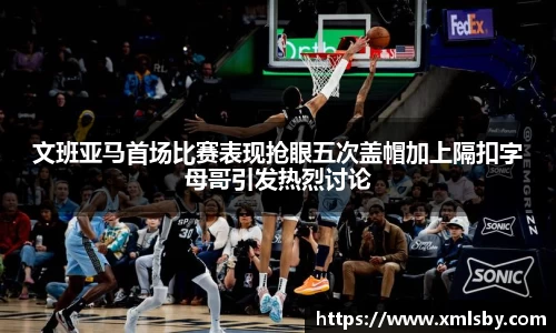 文班亚马首场比赛表现抢眼五次盖帽加上隔扣字母哥引发热烈讨论
