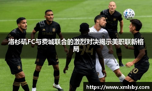 洛杉矶FC与费城联合的激烈对决揭示美职联新格局