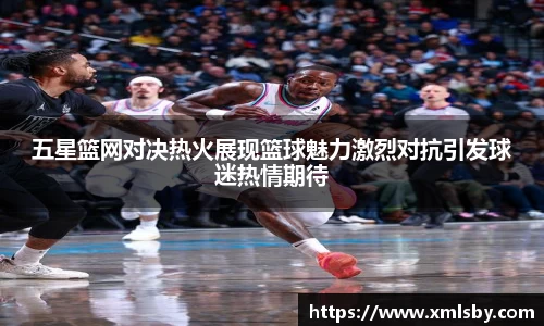 五星篮网对决热火展现篮球魅力激烈对抗引发球迷热情期待