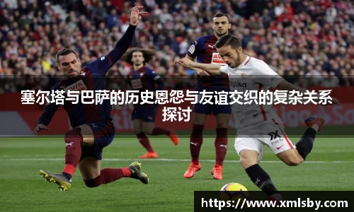 塞尔塔与巴萨的历史恩怨与友谊交织的复杂关系探讨