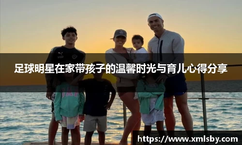 足球明星在家带孩子的温馨时光与育儿心得分享